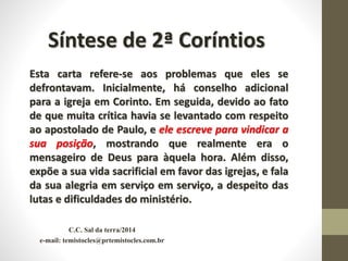 C.C. Sal da terra/2014
e-mail: temistocles@prtemistocles.com.br
Síntese de 2ª Coríntios
Esta carta refere-se aos problemas que eles se
defrontavam. Inicialmente, há conselho adicional
para a igreja em Corinto. Em seguida, devido ao fato
de que muita crítica havia se levantado com respeito
ao apostolado de Paulo, e ele escreve para vindicar a
sua posição, mostrando que realmente era o
mensageiro de Deus para àquela hora. Além disso,
expõe a sua vida sacrificial em favor das igrejas, e fala
da sua alegria em serviço em serviço, a despeito das
lutas e dificuldades do ministério.
 