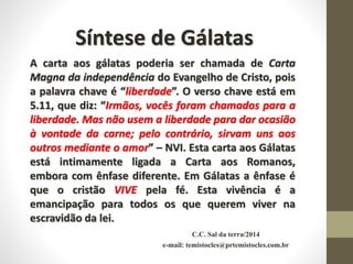 Síntese de Gálatas
A carta aos gálatas poderia ser chamada de Carta
Magna da independência do Evangelho de Cristo, pois
a palavra chave é “liberdade”. O verso chave está em
5.11, que diz: “Irmãos, vocês foram chamados para a
liberdade. Mas não usem a liberdade para dar ocasião
à vontade da carne; pelo contrário, sirvam uns aos
outros mediante o amor” – NVI. Esta carta aos Gálatas
está intimamente ligada a Carta aos Romanos,
embora com ênfase diferente. Em Gálatas a ênfase é
que o cristão VIVE pela fé. Esta vivência é a
emancipação para todos os que querem viver na
escravidão da lei.
C.C. Sal da terra/2014
e-mail: temistocles@prtemistocles.com.br
 