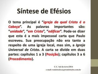 C.C. Sal da terra/2014
e-mail: temistocles@prtemistocles.com.br
Síntese de Efésios
O tema principal é “igreja da qual Cristo é o
Cabeça”. As palavras importantes são:
“unidade”, “em Cristo”, “edificar”. Pode-se dizer
que esta é a mais impessoal carta que Paulo
escreveu. Sua preocupação não era tanto a
respeito de uma igreja local, mas sim, a Igreja
Universal de Cristo. A carta se divide em duas
partes: capítulos 1 a 3 (Posição); capítulos 3 a 6
(Procedimento).
 