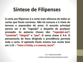 C.C. Sal da terra/2014
e-mail: temistocles@prtemistocles.com.br
Síntese de Filipenses
A carta aos filipenses é a carta mais afetuosa de todas as
cartas que Paulo escreveu. Não há censura e é cheia de
ternura e expressões de amor. O assunto principal
parece ser o de “regozijo” a despeito de qualquer
provação. As palavras chaves são: “regozijai-vos”,
“contente”, “alegria” e “paz”. O verso chave é 4.4. O
pensamento de Deus dirigindo a providência permeia
toda a carta. O apóstolo Paulo mostra isso muito bem
em 1.21 – “viver é Cristo, e o morrer, lucro”.
 