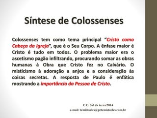 C.C. Sal da terra/2014
e-mail: temistocles@prtemistocles.com.br
Síntese de Colossenses
Colossenses tem como tema principal “Cristo como
Cabeça da Igreja”, que é o Seu Corpo. A ênfase maior é
Cristo é tudo em todos. O problema maior era o
ascetismo pagão infiltrando, procurando somar as obras
humanas à Obra que Cristo fez no Calvário. O
misticismo à adoração a anjos e a consideração às
coisas secretas. A resposta de Paulo é enfática
mostrando a importância da Pessoa de Cristo.
 