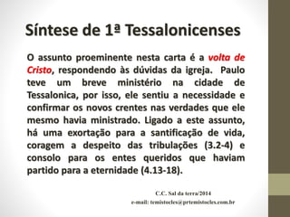 C.C. Sal da terra/2014
e-mail: temistocles@prtemistocles.com.br
Síntese de 1ª Tessalonicenses
O assunto proeminente nesta carta é a volta de
Cristo, respondendo às dúvidas da igreja. Paulo
teve um breve ministério na cidade de
Tessalonica, por isso, ele sentiu a necessidade e
confirmar os novos crentes nas verdades que ele
mesmo havia ministrado. Ligado a este assunto,
há uma exortação para a santificação de vida,
coragem a despeito das tribulações (3.2-4) e
consolo para os entes queridos que haviam
partido para a eternidade (4.13-18).
 