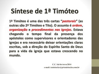 C.C. Sal da terra/2014
e-mail: temistocles@prtemistocles.com.br
Síntese de 1ª Timóteo
1ª Timóteo é uma das três cartas “pastorais” (as
outras são 2ª Timóteo e Tito). O assunto é ordem,
organização e procedimentos nas Igrejas. Estava
chegando o tempo final da presença dos
apóstolos como supervisores e orientadores das
igrejas e era necessário deixar orientações claras
escritas, sob a direção do Espírito Santo de Deus
para a vida da igreja que estava crescendo no
mundo.
 