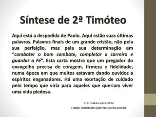 C.C. Sal da terra/2014
e-mail: temistocles@prtemistocles.com.br
Síntese de 2ª Timóteo
Aqui está a despedida de Paulo. Aqui estão suas últimas
palavras. Palavras finais de um grande cristão, não pela
sua perfeição, mas pela sua determinação em
“combater o bom combate, completar a carreira e
guardar a Fé”. Esta carta mostra que um pregador do
evangelho precisa de coragem, firmeza e fidelidade,
numa época em que muitos estavam dando ouvidos a
espíritos enganadores. Há uma exortação de cuidado
pelo tempo que viria para aqueles que queriam viver
uma vida piedosa.
 