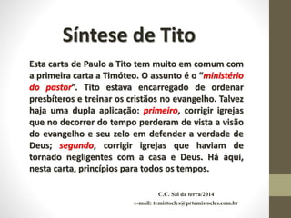 C.C. Sal da terra/2014
e-mail: temistocles@prtemistocles.com.br
Síntese de Tito
Esta carta de Paulo a Tito tem muito em comum com
a primeira carta a Timóteo. O assunto é o “ministério
do pastor”. Tito estava encarregado de ordenar
presbíteros e treinar os cristãos no evangelho. Talvez
haja uma dupla aplicação: primeiro, corrigir igrejas
que no decorrer do tempo perderam de vista a visão
do evangelho e seu zelo em defender a verdade de
Deus; segundo, corrigir igrejas que haviam de
tornado negligentes com a casa e Deus. Há aqui,
nesta carta, princípios para todos os tempos.
 