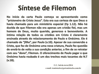 C.C. Sal da terra/2014
e-mail: temistocles@prtemistocles.com.br
Síntese de Filemon
No início da carta Paulo começa se apresentando como
“prisioneiro de Cristo Jesus”. Esta era sua certeza de que Deus o
havia chamado para um ministério especial (Fp 1.12). Não há
duvida de que Filemon não era apenas um cristão fiel, mas um
homem de Deus, muito querido, generoso e benevolente. A
íntima relação de todos os cristãos em Cristo é claramente
ensinada através do relacionamento de Paulo e Onésimo. Ele é
chamado de “filho”, por Paulo (v.10). Apesar de sua conversão a
Cristo, que fez de Onésimo uma nova criatura, Paulo fez questão
de enviá-lo de volta a sua condição anterior, a fim de se retratar
com seu “dono”, Filemon. O oferecimento de Paulo pagar o que
Onésimo havia roubado é um dos trechos mais tocantes do N.T
(v.18).
 