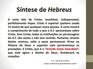 C.C. Sal da terra/2014
e-mail: temistocles@prtemistocles.com.br
Síntese de Hebreus
A carta fala de Cristo: inevitável, indispensável,
perfeitamente ímpar. Cristo é superior (palavra usada
13 vezes) do que qualquer outra pessoa. A carta mostra
o cumprimento de tudo o que o A.T. apresentava sobre
Cristo. Sem Cristo, todas as instituições ou personagens
do A.T. são vazias e não tem sentido. Portanto, através
destes ensinos, valia a pena permanecer firme na
Palavra de Deus e suportar com perseverança as
provações. E Cristo, que é o “Grande Sumo Sacerdote”,
que está agora a direita de Deus, fortalecerá os
corações.
 