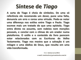 C.C. Sal da terra/2014
e-mail: temistocles@prtemistocles.com.br
Síntese de Tiago
A carta de Tiago é cheia de símbolos. De uma só
referência ele recomenda um dever, pune uma falta,
denuncia um erro e coroa uma virtude. Pode-se notar
uma diferença nos estilos entre Tiago e Paulo. Tiago
escreve mais um tratado do que uma epístola. Tiago
entra direto no assunto, sem rodeios nem menções
pessoais, e conclui com o clímax de um orador numa
plataforma. O estilo e o conteúdo do livro parecem
estar relacionados com as Escrituras do Velho
Testamento. Tiago nos mostra que a salvação é um
milagre e uma dádiva de Deus, que resulta em uma
vida transformada.
 