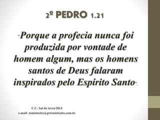 2ª PEDRO 1.21
“Porque a profecia nunca foi
produzida por vontade de
homem algum, mas os homens
santos de Deus falaram
inspirados pelo Espírito Santo”.
C.C. Sal da terra/2014
e-mail: temistocles@prtemistocles.com.br
 