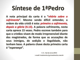 C.C. Sal da terra/2014
e-mail: temistocles@prtemistocles.com.br
Síntese de 1ªPedro
A nota principal da carta é a “vitória sobre o
sofrimento”. Mesmo sendo difícil entender, a
ordem da vida cristã é esta: primeiro o sofrimento,
depois a glória (4.13). A palavra sofrimento, nesta
carta aprece 15 vezes. Pedro escreve também para
que o cristãos vivam de modo irrepreensível diante
dos magistrados, de forma que as acusações de
seus inimigos, de sedição e ilegalidade, não
tenham base. A palavra chave desta primeira carta
é “esperança”.
 