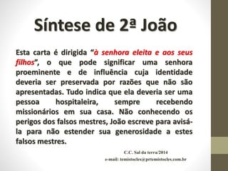C.C. Sal da terra/2014
e-mail: temistocles@prtemistocles.com.br
Síntese de 2ª João
Esta carta é dirigida “à senhora eleita e aos seus
filhos”, o que pode significar uma senhora
proeminente e de influência cuja identidade
deveria ser preservada por razões que não são
apresentadas. Tudo indica que ela deveria ser uma
pessoa hospitaleira, sempre recebendo
missionários em sua casa. Não conhecendo os
perigos dos falsos mestres, João escreve para avisá-
la para não estender sua generosidade a estes
falsos mestres.
 