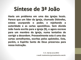 C.C. Sal da terra/2014
e-mail: temistocles@prtemistocles.com.br
Síntese de 3ª João
Havia um problema em uma das igrejas locais.
Parece que um líder da igreja, chamado Diótrefes,
estava usurpando o poder, e rejeitando a
autoridade e as cartas apostólicas. Sem dúvida
João havia escrito para a igreja (9), e agora escreve
para um membro da igreja, numa tentativa de
corrigir a desordem. Provavelmente esta é uma das
cartas semelhantes, escritas pelos apóstolos. Esta,
porém, o Espírito Santo de Deus preservou para
nossa instrução.
 