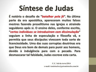 C.C. Sal da terra/2014
e-mail: temistocles@prtemistocles.com.br
Síntese de Judas
É notório o desafio de “batalhar pela fé”. Na última
parte da era apostólica, apareceram muitos falsos
mestres fazendo proselitismo nas igrejas e atraindo
seguidores após si. O ensino deles, conforme escrito,
“certos indivíduos se introduziram com dissimulação”
seguiam a linha de especulação e filosofia vã, e
permitia que seus discípulos vivessem toda sorte de
licenciosidade. Uma das suas corruptas doutrinas era
que Deus era bom de demais para punir aos homens,
devido à indulgência para com o pecado. Para
desmascarar tal falsidade, Judas escreve esta carta.
 