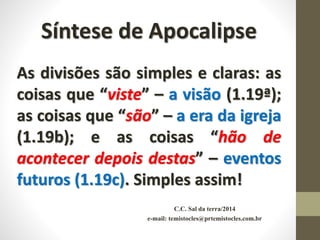 C.C. Sal da terra/2014
e-mail: temistocles@prtemistocles.com.br
Síntese de Apocalipse
As divisões são simples e claras: as
coisas que “viste” – a visão (1.19ª);
as coisas que “são” – a era da igreja
(1.19b); e as coisas “hão de
acontecer depois destas” – eventos
futuros (1.19c). Simples assim!
 