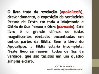 C.C. Sal da terra/2014
e-mail: temistocles@prtemistocles.com.br
O livro trata da revelação (apokalupsis),
desvendamento, a exposição da verdadeira
Pessoa de Cristo em toda a Majestade e
Glória de Sua Pessoa e Obra (parousia). Este
livro é o grande clímax de todas
magnificentes verdades encontradas em
outras partes da Bíblia. Sem o Livro do
Apocalipse, a Bíblia estaria incompleta.
Neste livro se reúnem todos os fios da
verdade, que são tecidos em um quadro
simples e claro.
 