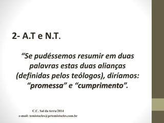 2- A.T e N.T.
“Se pudéssemos resumir em duas
palavras estas duas alianças
(definidas pelos teólogos), diríamos:
“promessa” e “cumprimento”.
C.C. Sal da terra/2014
e-mail: temistocles@prtemistocles.com.br
 