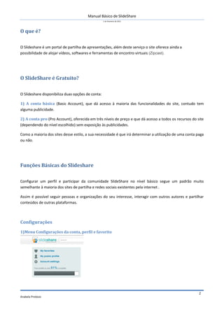 Manual Básico de SlideShare
1 de Fevereiro de 2012
Anabela Protásio
2
O que é?
O Slideshare é um portal de partilha de apresentações, além deste serviço o site oferece ainda a
possibilidade de alojar vídeos, softwares e ferramentas de encontro virtuais (Zipcast).
O SlideShare é Gratuito?
O Slideshare disponibiliza duas opções de conta:
1) A conta básica (Basic Account), que dá acesso à maioria das funcionalidades do site, contudo tem
alguma publicidade.
2) A conta pro (Pro Account), oferecida em três níveis de preço e que dá acesso a todos os recursos do site
(dependendo do nível escolhido) sem exposição às publicidades.
Como a maioria dos sites desse estilo, a sua necessidade é que irá determinar a utilização de uma conta paga
ou não.
Funções Básicas do Slideshare
Configurar um perfil e participar da comunidade SlideShare no nível básico segue um padrão muito
semelhante à maioria dos sites de partilha e redes sociais existentes pela internet .
Assim é possível seguir pessoas e organizações do seu interesse, interagir com outros autores e partilhar
conteúdos de outras plataformas.
Configurações
1)Menu Configurações da conta, perfil e favorito
 