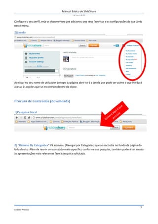 Manual Básico de SlideShare
1 de Fevereiro de 2012
Anabela Protásio
3
Configure o seu perfil, veja os documentos que adicionou aos seus favoritos e as configurações da sua conta
neste menu.
2)Janela
Ao clicar no seu nome de utilizador do topo da página abrir-se-à a janela que pode ver acime e que lhe dará
acesso às opções que se encontram dentro da elipse.
Procura de Conteúdos (downloads)
1)Pesquisa Geral
2) “Browse By Categories” Vá ao menu (Navegar por Categorias) que se encontra no fundo da página do
lado direito. Além de reunir um conteúdo mais específico conforme sua pesquisa, também poderá ter acesso
às apresentações mais relevantes face à pesquisa solicitada.
 