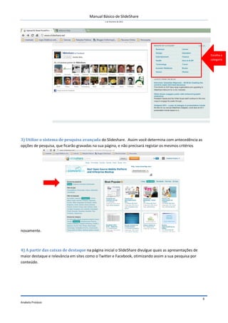 Manual Básico de SlideShare
1 de Fevereiro de 2012
Anabela Protásio
4
3) Utilize o sistema de pesquisa avançada do Slideshare. Assim você determina com antecedência as
opções de pesquisa, que ficarão gravadas na sua página, e não precisará registar os mesmos critérios
novamente.
4) A partir das caixas de destaque na página inicial o SlideShare divulgue quais as apresentações de
maior destaque e relevância em sites como o Twitter e Facebook, otimizando assim a sua pesquisa por
conteúdo.
Escolha a
categoria
 
