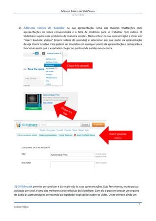 Manual Básico de SlideShare
1 de Fevereiro de 2012
Anabela Protásio
7
2) Adicione vídeos do Youtube na sua apresentação. Uma das maiores frustrações com
apresentações de slides convencionais é a falta de dinâmica para se trabalhar com vídeos. O
Slideshare supera esse problema de maneira simples. Basta entrar na sua apresentação e clicar em
“Insert Youtube Videos” (inserir vídeos do youtube) e selecionar em que parte da apresentação
deseja inserir o vídeo. Eles podem ser inseridos em qualquer ponto da apresentação e começarão a
funcionar assim que o espetador chegar ao ponto onde o vídeo se encontra.
3) O Slidecast permite personalizar e dar mais vida às suas apresentações. Esta ferramenta, muito pouco
utilizada por sinal, é uma das melhores características do Slideshare. Com ela é possível anexar um arquivo
de áudio às apresentações oferecendo ao espetador explicações sobre os slides. O site oferece ainda um
Clique My uploads
Insert youtube
videos
 