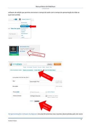 Manual Básico de SlideShare
1 de Fevereiro de 2012
Anabela Protásio
8
software de edição que permite sincronizar o tempo do áudio com o tempo de apresentação do slide ao
qual está contido.
4) Apresentações virtuais via Zipcast. Uma das ferramentas mais recentes desenvolvidas pelo site reúne
 