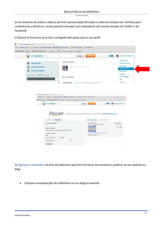 Manual Básico de SlideShare
1 de Fevereiro de 2012
Anabela Protásio
9
as ferramentas de áudio e vídeo e permite apresentação de áudio e vídeo em tempo real. Perfeito para
conferências a distância, sendo possível interagir com utilizadores até mesmo através do Twitter e do
Facebook.
O Zipcast só funciona se já tiver carregado aplicações para o seu perfil.
5) Agregue conteúdos através do slideshare que tem em várias ferramentas e publicar no seu website ou
blog.
 Coloque miniaplicações do slideshare no seu blog ou website
 