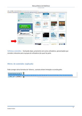 Manual Básico de SlideShare
                                                 1 de Fevereiro de 2012




5) Reúna conteúdos - Você pode alojar, juntamente com outros utilizadores, apresentações que
considere relevantes para os grupos de utilizadores dos quais faz parte.




Oferta de conteúdos (uploads)


Pode carregar vários formatos de ficheiros , contudo existem limitações na versão grátis.




                                                                                               5
Anabela Protásio
 