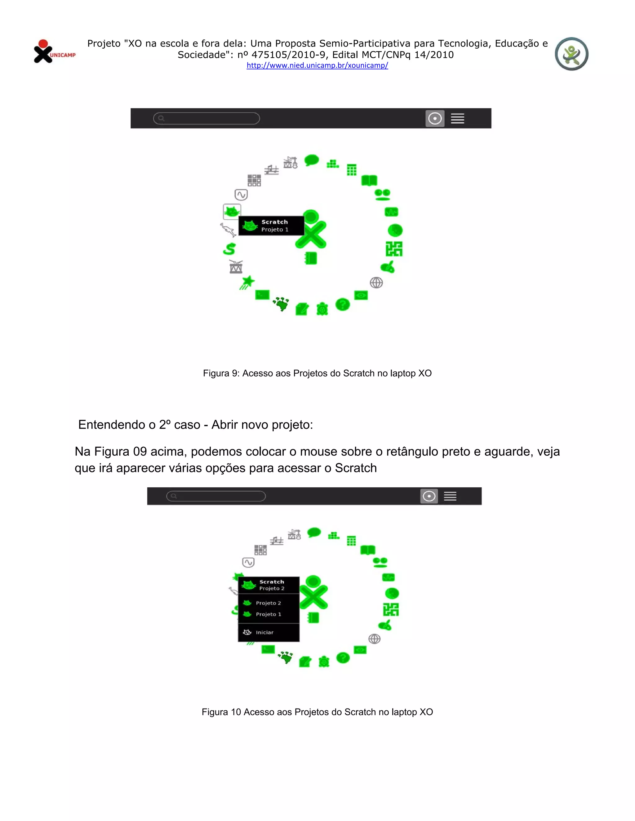 Projeto "XO na escola e fora dela: Uma Proposta Semio-Participativa para Tecnologia, Educação e
                       Sociedade": nº 475105/2010-9, Edital MCT/CNPq 14/2010
                                      http://www.nied.unicamp.br/xounicamp/ 


 




                            Figura 9: Acesso aos Projetos do Scratch no laptop XO




    Entendendo o 2º caso - Abrir novo projeto:

Na Figura 09 acima, podemos colocar o mouse sobre o retângulo preto e aguarde, veja
que irá aparecer várias opções para acessar o Scratch




                            Figura 10 Acesso aos Projetos do Scratch no laptop XO
 