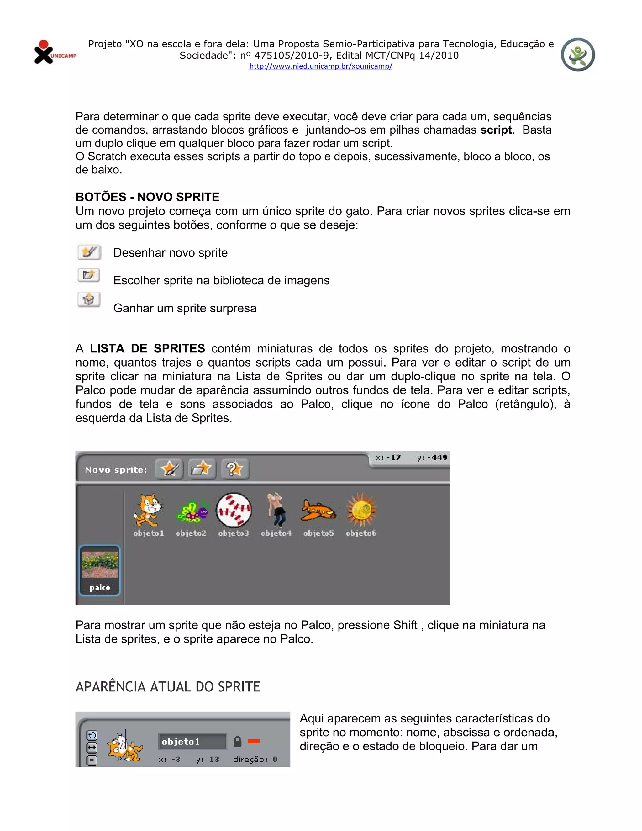 Projeto "XO na escola e fora dela: Uma Proposta Semio-Participativa para Tecnologia, Educação e
                      Sociedade": nº 475105/2010-9, Edital MCT/CNPq 14/2010
                                    http://www.nied.unicamp.br/xounicamp/ 


 

Para determinar o que cada sprite deve executar, você deve criar para cada um, sequências
de comandos, arrastando blocos gráficos e juntando-os em pilhas chamadas script. Basta
um duplo clique em qualquer bloco para fazer rodar um script.
O Scratch executa esses scripts a partir do topo e depois, sucessivamente, bloco a bloco, os
de baixo.

BOTÕES - NOVO SPRITE
Um novo projeto começa com um único sprite do gato. Para criar novos sprites clica-se em
um dos seguintes botões, conforme o que se deseje:

         Desenhar novo sprite

         Escolher sprite na biblioteca de imagens

         Ganhar um sprite surpresa


A LISTA DE SPRITES contém miniaturas de todos os sprites do projeto, mostrando o
nome, quantos trajes e quantos scripts cada um possui. Para ver e editar o script de um
sprite clicar na miniatura na Lista de Sprites ou dar um duplo-clique no sprite na tela. O
Palco pode mudar de aparência assumindo outros fundos de tela. Para ver e editar scripts,
fundos de tela e sons associados ao Palco, clique no ícone do Palco (retângulo), à
esquerda da Lista de Sprites.




Para mostrar um sprite que não esteja no Palco, pressione Shift , clique na miniatura na
Lista de sprites, e o sprite aparece no Palco.
                                                

APARÊNCIA ATUAL DO SPRITE

                                                 Aqui aparecem as seguintes características do
                                                 sprite no momento: nome, abscissa e ordenada,
                                                 direção e o estado de bloqueio. Para dar um
 