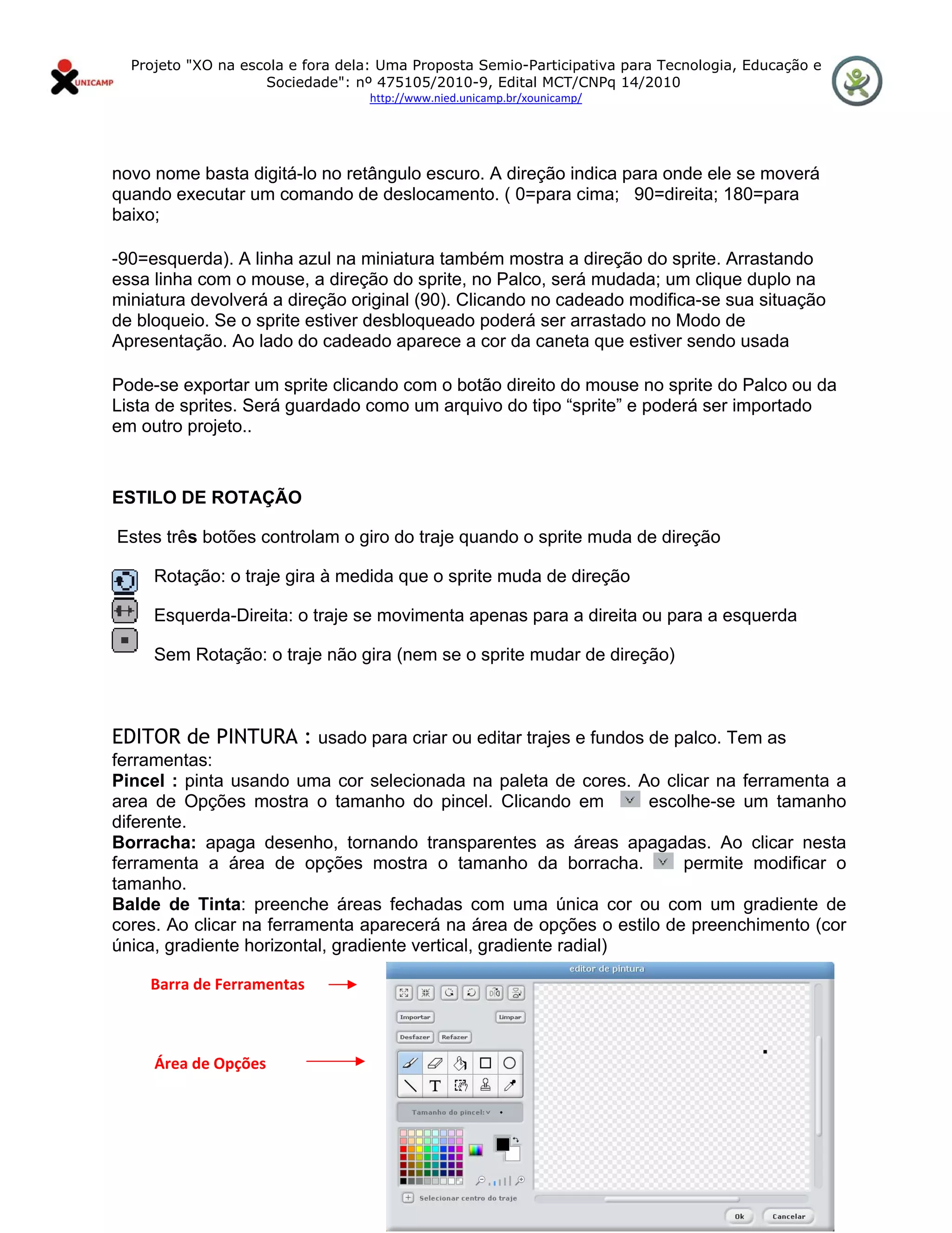 Projeto "XO na escola e fora dela: Uma Proposta Semio-Participativa para Tecnologia, Educação e
                       Sociedade": nº 475105/2010-9, Edital MCT/CNPq 14/2010
                                     http://www.nied.unicamp.br/xounicamp/ 


 

novo nome basta digitá-lo no retângulo escuro. A direção indica para onde ele se moverá
quando executar um comando de deslocamento. ( 0=para cima; 90=direita; 180=para
baixo;

-90=esquerda). A linha azul na miniatura também mostra a direção do sprite. Arrastando
essa linha com o mouse, a direção do sprite, no Palco, será mudada; um clique duplo na
miniatura devolverá a direção original (90). Clicando no cadeado modifica-se sua situação
de bloqueio. Se o sprite estiver desbloqueado poderá ser arrastado no Modo de
Apresentação. Ao lado do cadeado aparece a cor da caneta que estiver sendo usada

Pode-se exportar um sprite clicando com o botão direito do mouse no sprite do Palco ou da
Lista de sprites. Será guardado como um arquivo do tipo “sprite” e poderá ser importado
em outro projeto..


ESTILO DE ROTAÇÃO

    Estes três botões controlam o giro do traje quando o sprite muda de direção

        Rotação: o traje gira à medida que o sprite muda de direção

        Esquerda-Direita: o traje se movimenta apenas para a direita ou para a esquerda

        Sem Rotação: o traje não gira (nem se o sprite mudar de direção)

 

EDITOR de PINTURA : usado para criar ou editar trajes e fundos de palco. Tem as
ferramentas:
Pincel : pinta usando uma cor selecionada na paleta de cores. Ao clicar na ferramenta a
area de Opções mostra o tamanho do pincel. Clicando em             escolhe-se um tamanho
diferente.
Borracha: apaga desenho, tornando transparentes as áreas apagadas. Ao clicar nesta
ferramenta a área de opções mostra o tamanho da borracha.              permite modificar o
tamanho.
Balde de Tinta: preenche áreas fechadas com uma única cor ou com um gradiente de
cores. Ao clicar na ferramenta aparecerá na área de opções o estilo de preenchimento (cor
única, gradiente horizontal, gradiente vertical, gradiente radial)

          Barra de Ferramentas 

 

           Área de Opções 
 