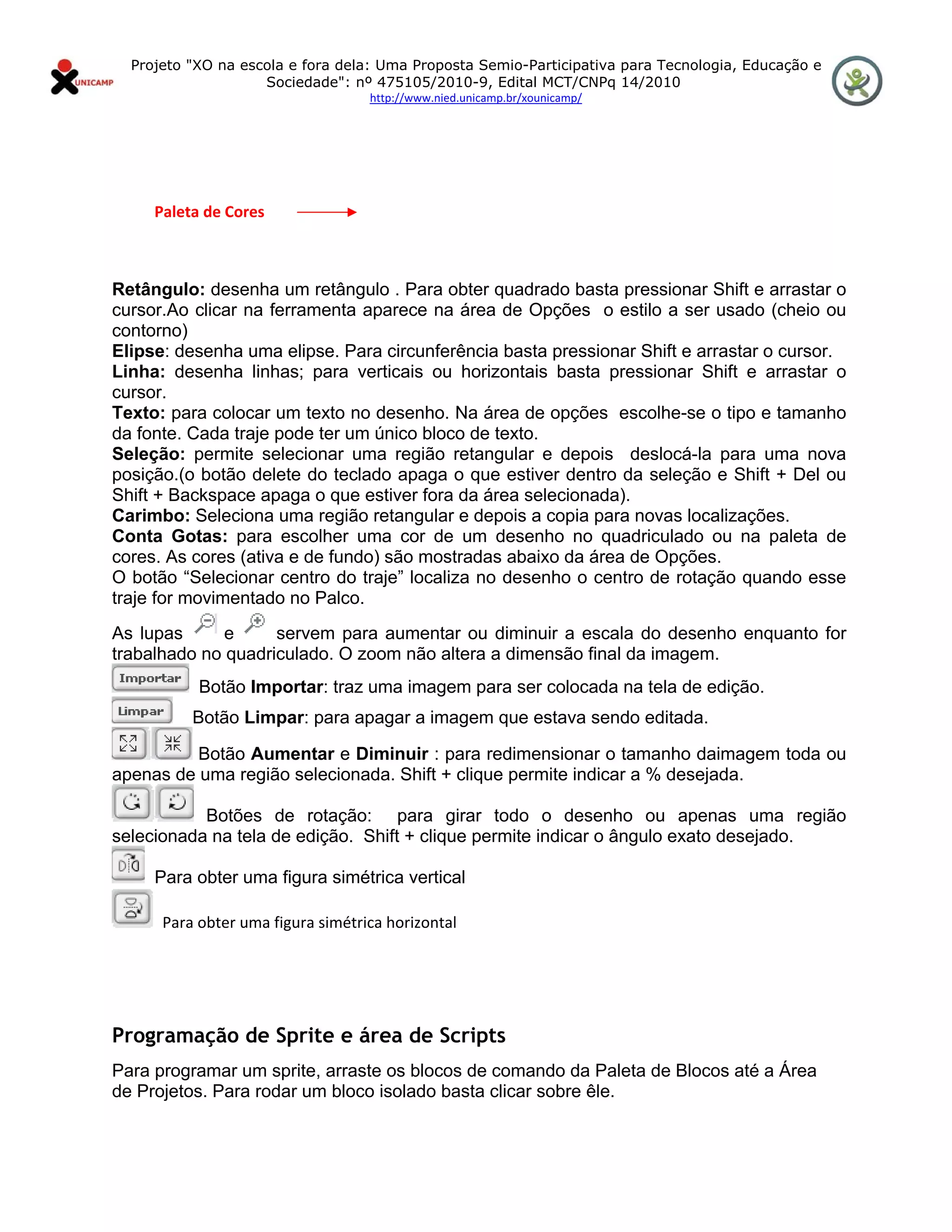 Projeto "XO na escola e fora dela: Uma Proposta Semio-Participativa para Tecnologia, Educação e
                      Sociedade": nº 475105/2010-9, Edital MCT/CNPq 14/2010
                                     http://www.nied.unicamp.br/xounicamp/ 


 



           Paleta de Cores 



Retângulo: desenha um retângulo . Para obter quadrado basta pressionar Shift e arrastar o
cursor.Ao clicar na ferramenta aparece na área de Opções o estilo a ser usado (cheio ou
contorno)
Elipse: desenha uma elipse. Para circunferência basta pressionar Shift e arrastar o cursor.
Linha: desenha linhas; para verticais ou horizontais basta pressionar Shift e arrastar o
cursor.
Texto: para colocar um texto no desenho. Na área de opções escolhe-se o tipo e tamanho
da fonte. Cada traje pode ter um único bloco de texto.
Seleção: permite selecionar uma região retangular e depois deslocá-la para uma nova
posição.(o botão delete do teclado apaga o que estiver dentro da seleção e Shift + Del ou
Shift + Backspace apaga o que estiver fora da área selecionada).
Carimbo: Seleciona uma região retangular e depois a copia para novas localizações.
Conta Gotas: para escolher uma cor de um desenho no quadriculado ou na paleta de
cores. As cores (ativa e de fundo) são mostradas abaixo da área de Opções.
O botão “Selecionar centro do traje” localiza no desenho o centro de rotação quando esse
traje for movimentado no Palco.
As lupas      e     servem para aumentar ou diminuir a escala do desenho enquanto for
trabalhado no quadriculado. O zoom não altera a dimensão final da imagem.
              Botão Importar: traz uma imagem para ser colocada na tela de edição.
             Botão Limpar: para apagar a imagem que estava sendo editada.

          Botão Aumentar e Diminuir : para redimensionar o tamanho daimagem toda ou
apenas de uma região selecionada. Shift + clique permite indicar a % desejada.

           Botões de rotação: para girar todo o desenho ou apenas uma região
selecionada na tela de edição. Shift + clique permite indicar o ângulo exato desejado.

       Para obter uma figura simétrica vertical

        Para obter uma figura simétrica horizontal
 

 

Programação de Sprite e área de Scripts
Para programar um sprite, arraste os blocos de comando da Paleta de Blocos até a Área
de Projetos. Para rodar um bloco isolado basta clicar sobre êle.
 