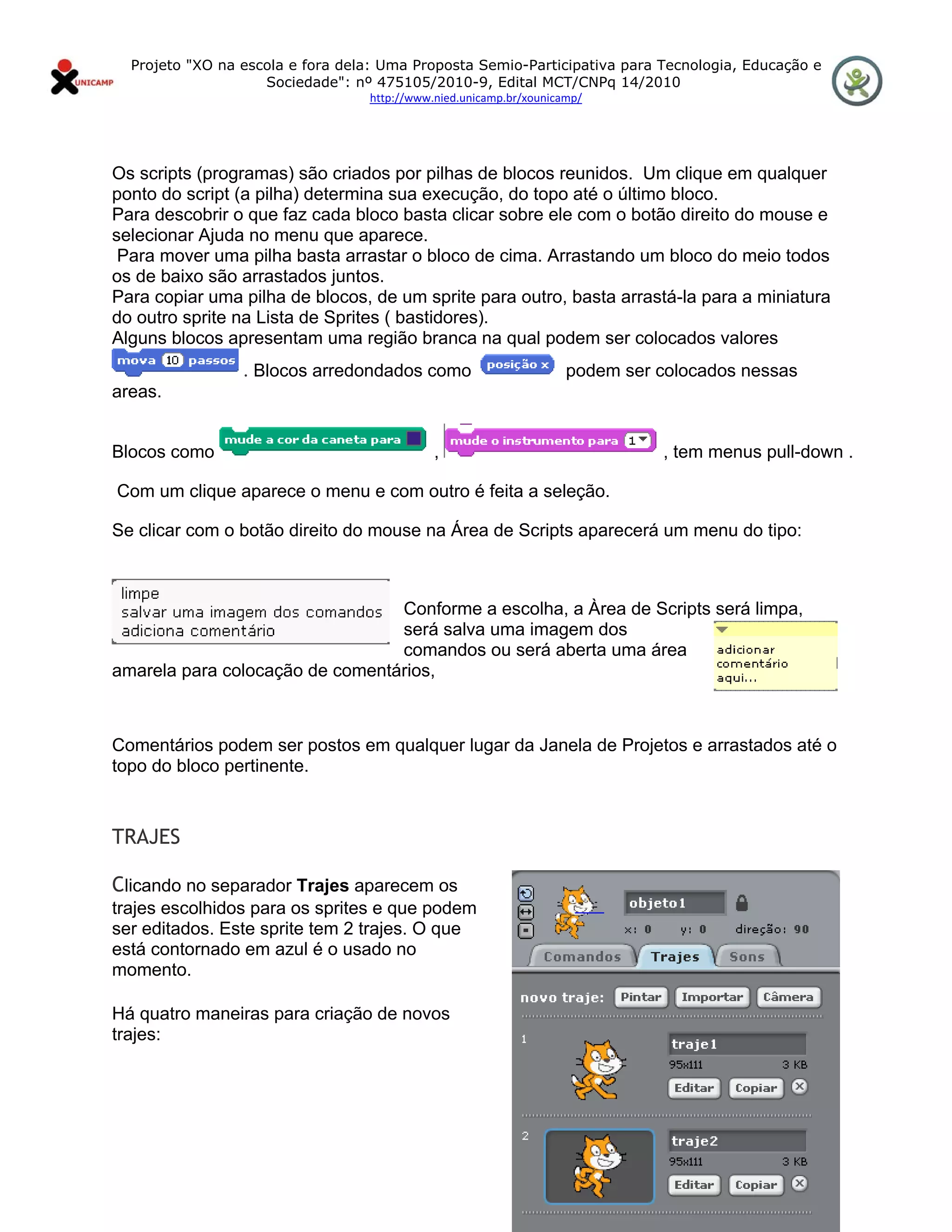 Projeto "XO na escola e fora dela: Uma Proposta Semio-Participativa para Tecnologia, Educação e
                       Sociedade": nº 475105/2010-9, Edital MCT/CNPq 14/2010
                                     http://www.nied.unicamp.br/xounicamp/ 


 

Os scripts (programas) são criados por pilhas de blocos reunidos. Um clique em qualquer
ponto do script (a pilha) determina sua execução, do topo até o último bloco.
Para descobrir o que faz cada bloco basta clicar sobre ele com o botão direito do mouse e
selecionar Ajuda no menu que aparece.
 Para mover uma pilha basta arrastar o bloco de cima. Arrastando um bloco do meio todos
os de baixo são arrastados juntos.
Para copiar uma pilha de blocos, de um sprite para outro, basta arrastá-la para a miniatura
do outro sprite na Lista de Sprites ( bastidores).
Alguns blocos apresentam uma região branca na qual podem ser colocados valores
                    . Blocos arredondados como                         podem ser colocados nessas
areas.


Blocos como                                     ,                                , tem menus pull-down .

    Com um clique aparece o menu e com outro é feita a seleção.

Se clicar com o botão direito do mouse na Área de Scripts aparecerá um menu do tipo:



                                 Conforme a escolha, a Àrea de Scripts será limpa,
                                 será salva uma imagem dos
                                 comandos ou será aberta uma área
amarela para colocação de comentários,



Comentários podem ser postos em qualquer lugar da Janela de Projetos e arrastados até o
topo do bloco pertinente.
                                           

TRAJES

Clicando no separador Trajes aparecem os
trajes escolhidos para os sprites e que podem
ser editados. Este sprite tem 2 trajes. O que
está contornado em azul é o usado no
momento.

Há quatro maneiras para criação de novos
trajes:
 