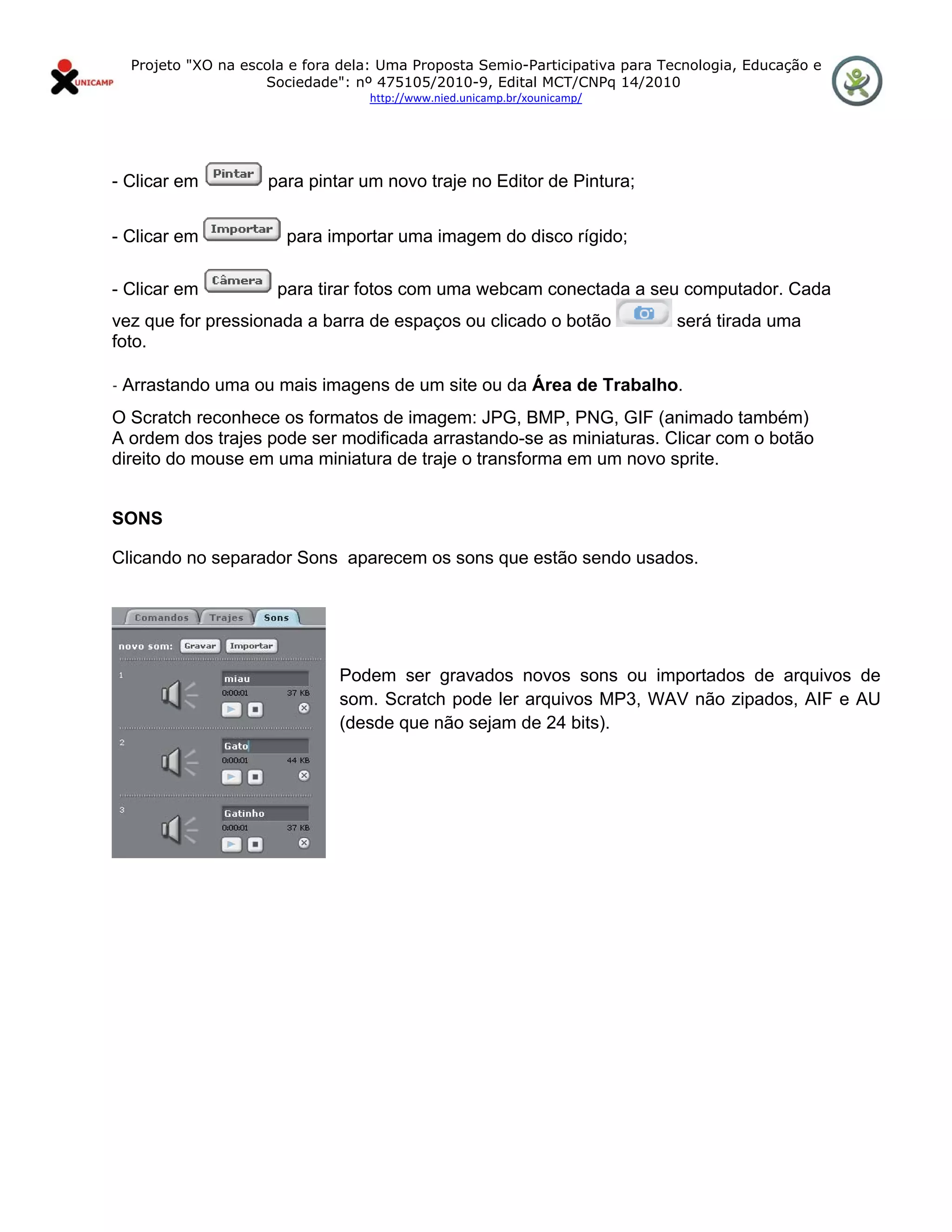 Projeto "XO na escola e fora dela: Uma Proposta Semio-Participativa para Tecnologia, Educação e
                      Sociedade": nº 475105/2010-9, Edital MCT/CNPq 14/2010
                                    http://www.nied.unicamp.br/xounicamp/ 


 

- Clicar em           para pintar um novo traje no Editor de Pintura;


- Clicar em              para importar uma imagem do disco rígido;

- Clicar em             para tirar fotos com uma webcam conectada a seu computador. Cada
vez que for pressionada a barra de espaços ou clicado o botão                  será tirada uma
foto.

- Arrastando uma ou mais imagens de um site ou da Área de Trabalho.

O Scratch reconhece os formatos de imagem: JPG, BMP, PNG, GIF (animado também)
A ordem dos trajes pode ser modificada arrastando-se as miniaturas. Clicar com o botão
direito do mouse em uma miniatura de traje o transforma em um novo sprite.


SONS

Clicando no separador Sons aparecem os sons que estão sendo usados.




                                Podem ser gravados novos sons ou importados de arquivos de
                                som. Scratch pode ler arquivos MP3, WAV não zipados, AIF e AU
                                (desde que não sejam de 24 bits).
 