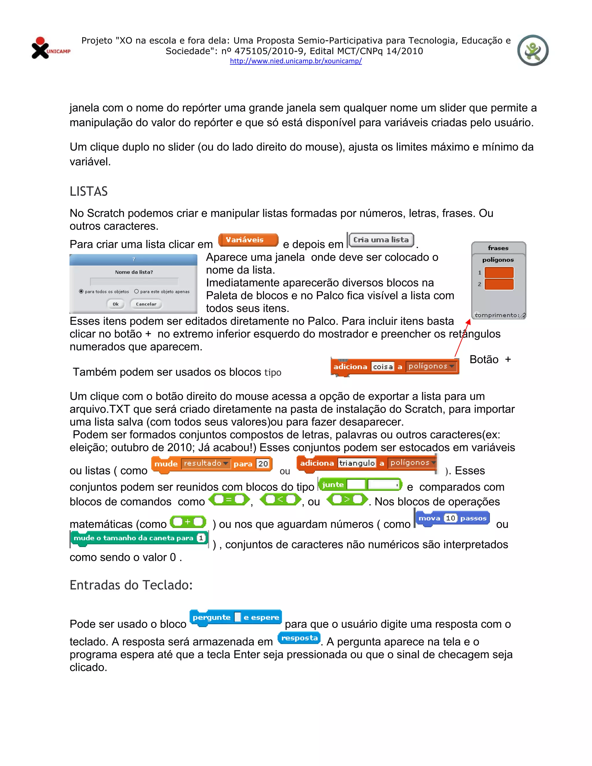 Projeto "XO na escola e fora dela: Uma Proposta Semio-Participativa para Tecnologia, Educação e
                      Sociedade": nº 475105/2010-9, Edital MCT/CNPq 14/2010
                                    http://www.nied.unicamp.br/xounicamp/ 


 

janela com o nome do repórter uma grande janela sem qualquer nome um slider que permite a
manipulação do valor do repórter e que só está disponível para variáveis criadas pelo usuário.

Um clique duplo no slider (ou do lado direito do mouse), ajusta os limites máximo e mínimo da
variável.

LISTAS
No Scratch podemos criar e manipular listas formadas por números, letras, frases. Ou
outros caracteres.
Para criar uma lista clicar em              e depois em                   .
                             Aparece uma janela onde deve ser colocado o
                             nome da lista.
                             Imediatamente aparecerão diversos blocos na
                             Paleta de blocos e no Palco fica visível a lista com
                             todos seus itens.
Esses itens podem ser editados diretamente no Palco. Para incluir itens basta
clicar no botão + no extremo inferior esquerdo do mostrador e preencher os retângulos
numerados que aparecem.
                                                                                  Botão +
 Também podem ser usados os blocos tipo

Um clique com o botão direito do mouse acessa a opção de exportar a lista para um
arquivo.TXT que será criado diretamente na pasta de instalação do Scratch, para importar
uma lista salva (com todos seus valores)ou para fazer desaparecer.
Podem ser formados conjuntos compostos de letras, palavras ou outros caracteres(ex:
eleição; outubro de 2010; Já acabou!) Esses conjuntos podem ser estocados em variáveis

ou listas ( como                        ou                                                 ). Esses
conjuntos podem ser reunidos com blocos do tipo                                      e comparados com
blocos de comandos como           ,          , ou                            . Nos blocos de operações

matemáticas (como               ) ou nos que aguardam números ( como                                  ou
                                ) , conjuntos de caracteres não numéricos são interpretados
como sendo o valor 0 .

Entradas do Teclado:

Pode ser usado o bloco                             para que o usuário digite uma resposta com o
teclado. A resposta será armazenada em            . A pergunta aparece na tela e o
programa espera até que a tecla Enter seja pressionada ou que o sinal de checagem seja
clicado.
 