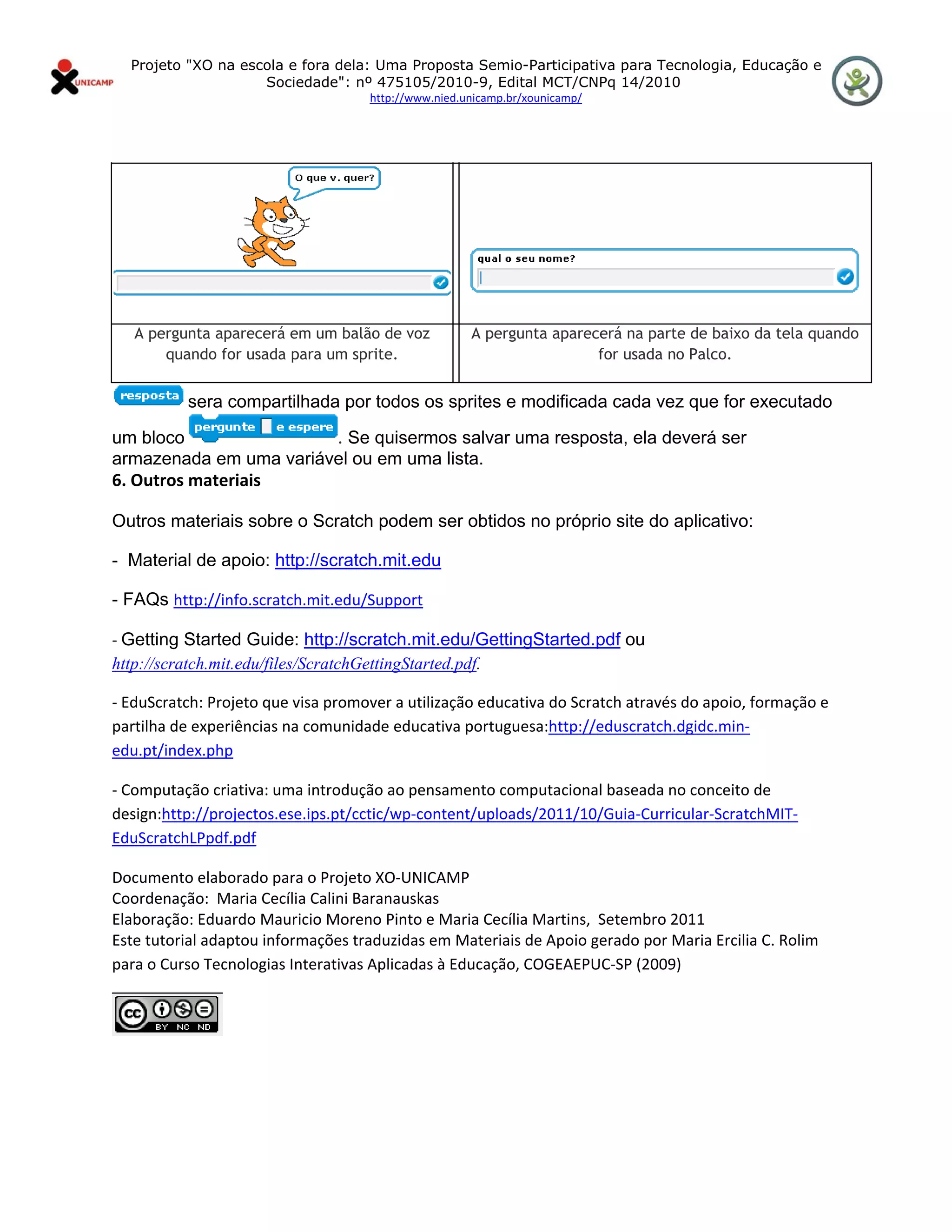 Projeto "XO na escola e fora dela: Uma Proposta Semio-Participativa para Tecnologia, Educação e
                      Sociedade": nº 475105/2010-9, Edital MCT/CNPq 14/2010
                                    http://www.nied.unicamp.br/xounicamp/ 


 




    A pergunta aparecerá em um balão de voz          A pergunta aparecerá na parte de baixo da tela quando
        quando for usada para um sprite.                              for usada no Palco.


           sera compartilhada por todos os sprites e modificada cada vez que for executado

um bloco                . Se quisermos salvar uma resposta, ela deverá ser
armazenada em uma variável ou em uma lista.
6. Outros materiais

Outros materiais sobre o Scratch podem ser obtidos no próprio site do aplicativo:

- Material de apoio: http://scratch.mit.edu

- FAQs http://info.scratch.mit.edu/Support  

‐ Getting Started Guide: http://scratch.mit.edu/GettingStarted.pdf ou
http://scratch.mit.edu/files/ScratchGettingStarted.pdf.

‐ EduScratch: Projeto que visa promover a utilização educativa do Scratch através do apoio, formação e 
partilha de experiências na comunidade educativa portuguesa:http://eduscratch.dgidc.min‐
edu.pt/index.php  

‐ Computação criativa: uma introdução ao pensamento computacional baseada no conceito de 
design:http://projectos.ese.ips.pt/cctic/wp‐content/uploads/2011/10/Guia‐Curricular‐ScratchMIT‐
EduScratchLPpdf.pdf     

Documento elaborado para o Projeto XO‐UNICAMP 
Coordenação:  Maria Cecília Calini Baranauskas 
Elaboração: Eduardo Mauricio Moreno Pinto e Maria Cecília Martins,  Setembro 2011 
Este tutorial adaptou informações traduzidas em Materiais de Apoio gerado por Maria Ercilia C. Rolim 
para o Curso Tecnologias Interativas Aplicadas à Educação, COGEAEPUC‐SP (2009) 


                 
 
 