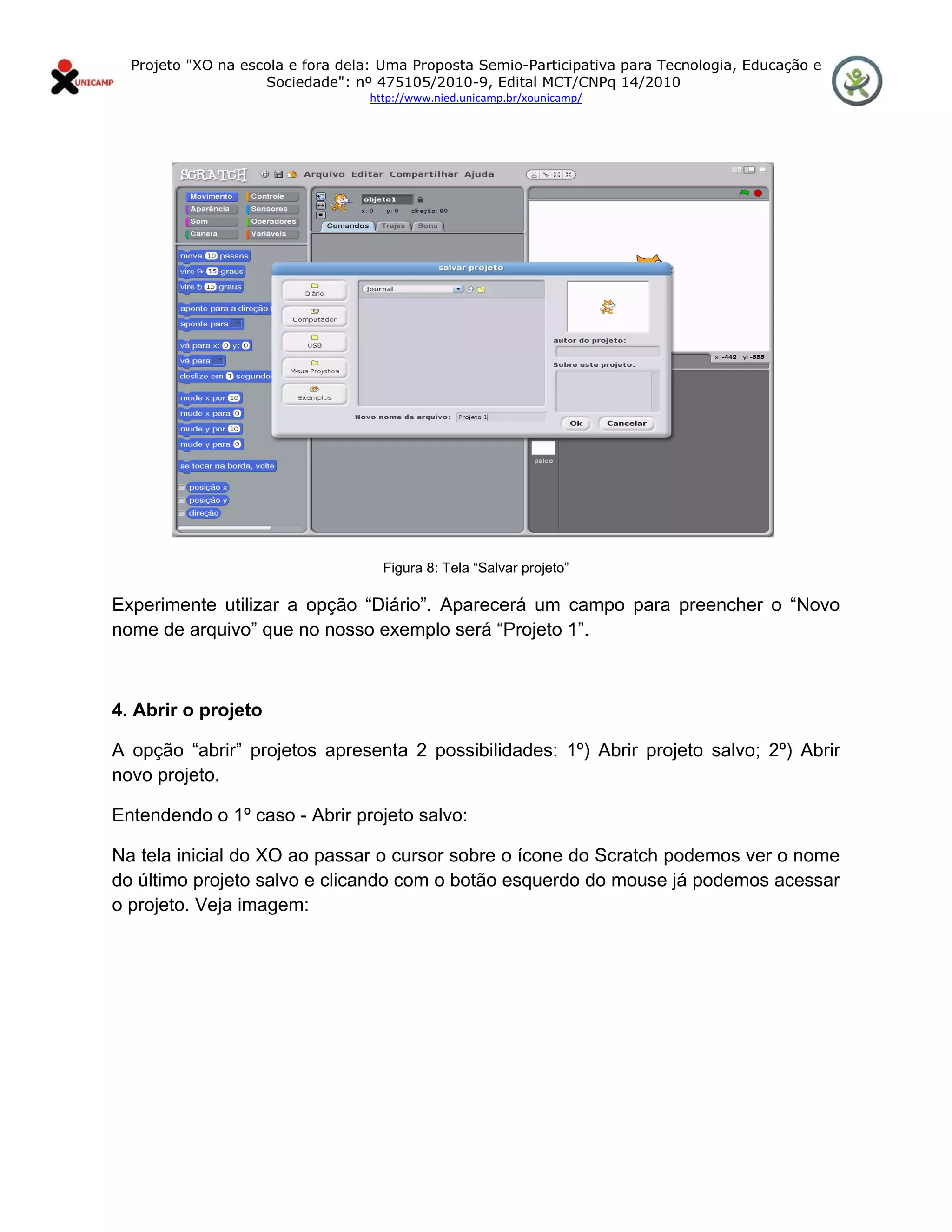 Projeto "XO na escola e fora dela: Uma Proposta Semio-Participativa para Tecnologia, Educação e
                      Sociedade": nº 475105/2010-9, Edital MCT/CNPq 14/2010
                                    http://www.nied.unicamp.br/xounicamp/ 


 




                                      Figura 8: Tela “Salvar projeto”

Experimente utilizar a opção “Diário”. Aparecerá um campo para preencher o “Novo
nome de arquivo” que no nosso exemplo será “Projeto 1”.



4. Abrir o projeto

A opção “abrir” projetos apresenta 2 possibilidades: 1º) Abrir projeto salvo; 2º) Abrir
novo projeto.

Entendendo o 1º caso - Abrir projeto salvo:

Na tela inicial do XO ao passar o cursor sobre o ícone do Scratch podemos ver o nome
do último projeto salvo e clicando com o botão esquerdo do mouse já podemos acessar
o projeto. Veja imagem:
 