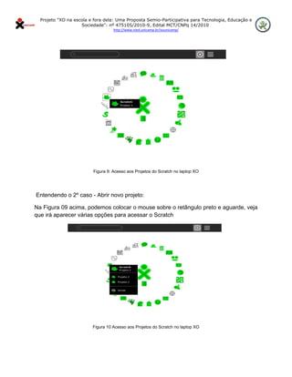 Projeto "XO na escola e fora dela: Uma Proposta Semio-Participativa para Tecnologia, Educação e
                       Sociedade": nº 475105/2010-9, Edital MCT/CNPq 14/2010
                                      http://www.nied.unicamp.br/xounicamp/ 


 




                            Figura 9: Acesso aos Projetos do Scratch no laptop XO




    Entendendo o 2º caso - Abrir novo projeto:

Na Figura 09 acima, podemos colocar o mouse sobre o retângulo preto e aguarde, veja
que irá aparecer várias opções para acessar o Scratch




                            Figura 10 Acesso aos Projetos do Scratch no laptop XO
 