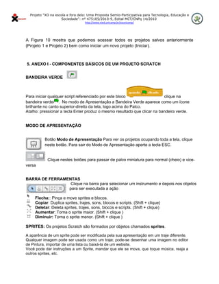 Projeto "XO na escola e fora dela: Uma Proposta Semio-Participativa para Tecnologia, Educação e
                       Sociedade": nº 475105/2010-9, Edital MCT/CNPq 14/2010
                                     http://www.nied.unicamp.br/xounicamp/ 


 

A Figura 10 mostra que podemos acessar todos os projetos salvos anteriormente
(Projeto 1 e Projeto 2) bem como iniciar um novo projeto (Iniciar). 

 

    5. ANEXO I - COMPONENTES BÁSICOS DE UM PROJETO SCRATCH


BANDEIRA VERDE



Para iniciar qualquer script referenciado por este bloco                  clique na
bandeira verde . No modo de Apresentação a Bandeira Verde aparece como um ícone
brilhante no canto superior-direito da tela, logo acima do Palco.
Atalho: pressionar a tecla Enter produz o mesmo resultado que clicar na bandeira verde.


MODO DE APRESENTAÇÃO


             Botão Modo de Apresentação Para ver os projetos ocupando toda a tela, clique
             neste botão. Para sair do Modo de Apresentação aperte a tecla ESC.


               Clique nestes botões para passar de palco miniatura para normal (cheio) e vice-
versa


BARRA DE FERRAMENTAS
                 Clique na barra para selecionar um instrumento e depois nos objetos
                para ser executada a ação

        Flecha:: Pinça e move sprites e blocos.
        Copiar: Duplica sprites, trajes, sons, blocos e scripts. (Shift + clique)
        Deletar: Deleta sprites, trajes, sons, blocos e scripts. (Shift + clique)
        Aumentar: Torna o sprite maior. (Shift + clique )
        Diminuir: Torna o sprite menor. (Shift + clique )

SPRITES: Os projetos Scratch são formados por objetos chamados sprites.

A aparência de um sprite pode ser modificada pela sua apresentação em um traje diferente.
Qualquer imagem pode ser usada como um traje; pode-se desenhar uma imagem no editor
de Pintura, importar de uma lista ou baixá-la de um website.
Você pode dar instruções a um Sprite, mandar que ele se mova, que toque música, reaja a
outros sprites, etc.
 