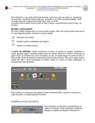 Projeto "XO na escola e fora dela: Uma Proposta Semio-Participativa para Tecnologia, Educação e
                      Sociedade": nº 475105/2010-9, Edital MCT/CNPq 14/2010
                                    http://www.nied.unicamp.br/xounicamp/ 


 

Para determinar o que cada sprite deve executar, você deve criar para cada um, sequências
de comandos, arrastando blocos gráficos e juntando-os em pilhas chamadas script. Basta
um duplo clique em qualquer bloco para fazer rodar um script.
O Scratch executa esses scripts a partir do topo e depois, sucessivamente, bloco a bloco, os
de baixo.

BOTÕES - NOVO SPRITE
Um novo projeto começa com um único sprite do gato. Para criar novos sprites clica-se em
um dos seguintes botões, conforme o que se deseje:

         Desenhar novo sprite

         Escolher sprite na biblioteca de imagens

         Ganhar um sprite surpresa


A LISTA DE SPRITES contém miniaturas de todos os sprites do projeto, mostrando o
nome, quantos trajes e quantos scripts cada um possui. Para ver e editar o script de um
sprite clicar na miniatura na Lista de Sprites ou dar um duplo-clique no sprite na tela. O
Palco pode mudar de aparência assumindo outros fundos de tela. Para ver e editar scripts,
fundos de tela e sons associados ao Palco, clique no ícone do Palco (retângulo), à
esquerda da Lista de Sprites.




Para mostrar um sprite que não esteja no Palco, pressione Shift , clique na miniatura na
Lista de sprites, e o sprite aparece no Palco.
                                                

APARÊNCIA ATUAL DO SPRITE

                                                 Aqui aparecem as seguintes características do
                                                 sprite no momento: nome, abscissa e ordenada,
                                                 direção e o estado de bloqueio. Para dar um
 