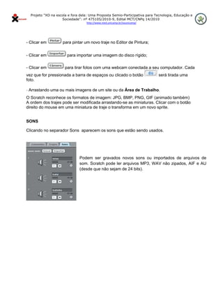 Projeto "XO na escola e fora dela: Uma Proposta Semio-Participativa para Tecnologia, Educação e
                      Sociedade": nº 475105/2010-9, Edital MCT/CNPq 14/2010
                                    http://www.nied.unicamp.br/xounicamp/ 


 

- Clicar em           para pintar um novo traje no Editor de Pintura;


- Clicar em              para importar uma imagem do disco rígido;

- Clicar em             para tirar fotos com uma webcam conectada a seu computador. Cada
vez que for pressionada a barra de espaços ou clicado o botão                  será tirada uma
foto.

- Arrastando uma ou mais imagens de um site ou da Área de Trabalho.

O Scratch reconhece os formatos de imagem: JPG, BMP, PNG, GIF (animado também)
A ordem dos trajes pode ser modificada arrastando-se as miniaturas. Clicar com o botão
direito do mouse em uma miniatura de traje o transforma em um novo sprite.


SONS

Clicando no separador Sons aparecem os sons que estão sendo usados.




                                Podem ser gravados novos sons ou importados de arquivos de
                                som. Scratch pode ler arquivos MP3, WAV não zipados, AIF e AU
                                (desde que não sejam de 24 bits).
 