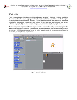 Projeto "XO na escola e fora dela: Uma Proposta Semio-Participativa para Tecnologia, Educação e
                      Sociedade": nº 475105/2010-9, Edital MCT/CNPq 14/2010
                                    http://www.nied.unicamp.br/xounicamp/ 


 

1.Tela inicial
A tela inicial do Scratch é composta por (A) uma área que apresenta e possibilita a escolha dos grupos
de comandos desta linguagem de programação, (B) uma área edição que possibilita a criação do projeto,
ou a programação de eventos (ou “scripts”), (C) uma área de definição dos objetos (ou “sprites”) e
cenários (ou “palcos”) que integram um dado projeto, (D) uma área que lista miniaturas dos “sprites”
utilizados no projeto, (E) uma área de apresentação, que viabiliza a execução do projeto criado.

Assim a criação de um projeto no Scratch requer a escolha de comandos da linguagem de programação,
a edição de um projeto que envolve a programação utilizando elementos gráficos para compor o “palco”
da estória, a definição de scripts ou “rotinas de ações” a partir do uso de comandos, especificação de
parâmetros, sprites (objetos), trajes e sons.




                                                                                               
                                       Figura 1: Tela Inicial do Scratch 
 