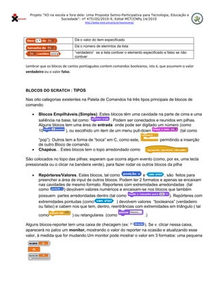 Projeto "XO na escola e fora dela: Uma Proposta Semio-Participativa para Tecnologia, Educação e
                      Sociedade": nº 475105/2010-9, Edital MCT/CNPq 14/2010
                                    http://www.nied.unicamp.br/xounicamp/ 


 

                              Dá o valor do item especificado
                              Dá o número de elemntos da lista
                              “verdadeiro“ se a lista contiver o elemento especificado e falso se não
                              contiver
 
Lembrar que os blocos de cantos pontiagudos contem comandos booleanos, isto é, que assumem o valor 
verdadeiro ou o valor falso. 

 

BLOCOS DO SCRATCH : TIPOS

Nas oito categorias existentes na Paleta de Comandos há três tipos principais de blocos de
comando:

     •   Blocos Empilháveis.(Simples). Estes blocos têm uma cavidade na parte de cima e uma
         saliência na base, tal como:            . Podem ser conectados e reunidos em pilhas.
         Alguns blocos tem uma área de entrada onde pode ser digitado um número (como
         10             ), ou escolhido um item de um menu pull-down                (tal como

       “pop”). Outros tem a forma de “boca” em C, como este,              permitindo a inserção
       de outro Bloco de comando.
   • Chapéus. . Estes blocos tem o topo arredondado como
       .
São colocados no topo das pilhas; esperam que ocorra algum evento (como, por ex, uma tecla
pressionada ou o clicar na bandeira verde), para fazer rodar os outros blocos da pilha

     •   Repórteres/Valores. Estes blocos, tal como              e          , são feitos para
         preencher a área de input de outros blocos. Podem ter 2 formatos e apenas se encaixam
         nas cavidades de mesmo formato. Reporteres com extremidades arredondadas (tal
         como         ) devolvem valores numéricos e encaixam-se nos blocos que também
         possuem partes arredondadas dentro (tal como                         ). Repórteres com
         extremidades pontudas (como               ) devolvem valores “booleanos” (verdadeiro
         ou falso) e cabem nos que tem, dentro, reentrâncias com extremidades em triângulo ( tal

         como                ) ou retangulares (como                         .)

Alguns blocos-reporter tem uma caixa de checagem (ex:         ). Se v. clicar nessa caixa,
aparecerá no palco um monitor, mostrando o valor do reporter na ocasião e atualizando esse
valor, à medida que for mudando.Um monitor pode mostrar o valor em 3 formatos: uma pequena
 