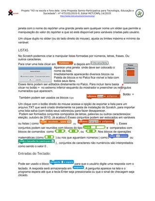 Projeto "XO na escola e fora dela: Uma Proposta Semio-Participativa para Tecnologia, Educação e
                      Sociedade": nº 475105/2010-9, Edital MCT/CNPq 14/2010
                                    http://www.nied.unicamp.br/xounicamp/ 


 

janela com o nome do repórter uma grande janela sem qualquer nome um slider que permite a
manipulação do valor do repórter e que só está disponível para variáveis criadas pelo usuário.

Um clique duplo no slider (ou do lado direito do mouse), ajusta os limites máximo e mínimo da
variável.

LISTAS
No Scratch podemos criar e manipular listas formadas por números, letras, frases. Ou
outros caracteres.
Para criar uma lista clicar em              e depois em                   .
                             Aparece uma janela onde deve ser colocado o
                             nome da lista.
                             Imediatamente aparecerão diversos blocos na
                             Paleta de blocos e no Palco fica visível a lista com
                             todos seus itens.
Esses itens podem ser editados diretamente no Palco. Para incluir itens basta
clicar no botão + no extremo inferior esquerdo do mostrador e preencher os retângulos
numerados que aparecem.
                                                                                  Botão +
 Também podem ser usados os blocos tipo

Um clique com o botão direito do mouse acessa a opção de exportar a lista para um
arquivo.TXT que será criado diretamente na pasta de instalação do Scratch, para importar
uma lista salva (com todos seus valores)ou para fazer desaparecer.
Podem ser formados conjuntos compostos de letras, palavras ou outros caracteres(ex:
eleição; outubro de 2010; Já acabou!) Esses conjuntos podem ser estocados em variáveis

ou listas ( como                        ou                                                 ). Esses
conjuntos podem ser reunidos com blocos do tipo                                      e comparados com
blocos de comandos como           ,          , ou                            . Nos blocos de operações

matemáticas (como               ) ou nos que aguardam números ( como                                  ou
                                ) , conjuntos de caracteres não numéricos são interpretados
como sendo o valor 0 .

Entradas do Teclado:

Pode ser usado o bloco                             para que o usuário digite uma resposta com o
teclado. A resposta será armazenada em            . A pergunta aparece na tela e o
programa espera até que a tecla Enter seja pressionada ou que o sinal de checagem seja
clicado.
 