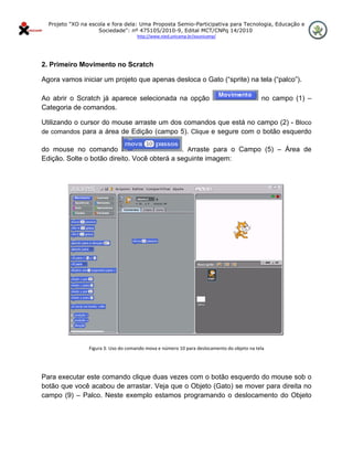 Projeto "XO na escola e fora dela: Uma Proposta Semio-Participativa para Tecnologia, Educação e
                      Sociedade": nº 475105/2010-9, Edital MCT/CNPq 14/2010
                                        http://www.nied.unicamp.br/xounicamp/ 


 

2. Primeiro Movimento no Scratch

Agora vamos iniciar um projeto que apenas desloca o Gato (“sprite) na tela (“palco”).

Ao abrir o Scratch já aparece selecionada na opção                                             no campo (1) –
Categoria de comandos.

Utilizando o cursor do mouse arraste um dos comandos que está no campo (2) - Bloco
de comandos para a área de Edição (campo 5). Clique e segure com o botão esquerdo

do mouse no comando                           . Arraste para o Campo (5) – Área de
Edição. Solte o botão direito. Você obterá a seguinte imagem:




                   Figura 3: Uso do comando mova e número 10 para deslocamento do objeto na tela 

                                                           

Para executar este comando clique duas vezes com o botão esquerdo do mouse sob o
botão que você acabou de arrastar. Veja que o Objeto (Gato) se mover para direita no
campo (9) – Palco. Neste exemplo estamos programando o deslocamento do Objeto
 