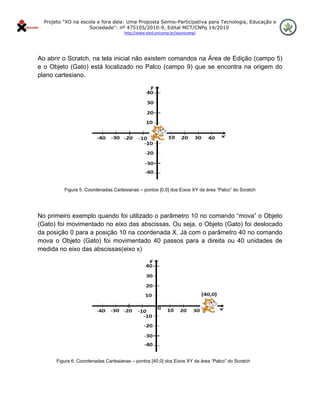 Projeto "XO na escola e fora dela: Uma Proposta Semio-Participativa para Tecnologia, Educação e
                      Sociedade": nº 475105/2010-9, Edital MCT/CNPq 14/2010
                                        http://www.nied.unicamp.br/xounicamp/ 


 

Ao abrir o Scratch, na tela inicial não existem comandos na Área de Edição (campo 5)
e o Objeto (Gato) está localizado no Palco (campo 9) que se encontra na origem do
plano cartesiano.




            Figura 5: Coordenadas Cartesianas – pontos [0,0] dos Eixos XY da área “Palco” do Scratch




No primeiro exemplo quando foi utilizado o parâmetro 10 no comando “mova” o Objeto
(Gato) foi movimentado no eixo das abscissas. Ou seja, o Objeto (Gato) foi deslocado
da posição 0 para a posição 10 na coordenada X. Já com o parâmetro 40 no comando
mova o Objeto (Gato) foi movimentado 40 passos para a direita ou 40 unidades de
medida no eixo das abscissas(eixo x)




         Figura 6: Coordenadas Cartesianas – pontos [40,0] dos Eixos XY da área “Palco” do Scratch
 