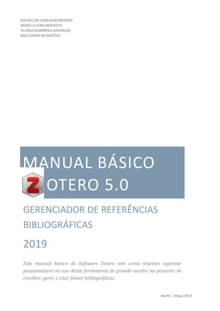 Rev03 – Maio/2019
MANUAL BÁSICO
* OTERO 5.0
GERENCIADOR DE REFERÊNCIAS
BIBLIOGRÁFICAS
2019
Este manual básico do Software Zotero tem como objetivo suportar
pesquisadores no uso desta ferramenta de grande auxílio no processo de
recolher, gerir, e citar fontes bibliográficas.
RAFAEL DE CARVALHO MENDES
MURILLO LIMA MODESTO
YLUSKA BAMBIRRA ASSUNÇÃO
MAX CIRINO DE MATTOS
 