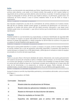 PsFile
PsFile es una herramienta más especializada que PsExec. Específicamente, se utiliza para comprobar qué
archivos están abiertos, y por quién, en el sistema remoto. Esto puede ser útil si quiere realizar un
seguimiento de los archivos que están abiertos antes de reiniciar un servidor. Si necesita averiguar qué
usuario ha bloqueado el archivo, de forma que impide la edición o la eliminación, puede enviar una
notificación de forma manual o cerrar el archivo mediante PsFile. El uso de PsFile se incluye a
continuación:
PsFile computer -u username -p password
Esto devuelve simplemente una lista de los controladores de archivos abiertos en el sistema remoto.
Más allá del uso estándar, también puede agregar un parámetro de identificación a la instrucción, y
especificar el nombre del archivo acerca del que desea encontrar información o que desea cerrar.
También puede incluir el conmutador -c, que cierra el archivo que ha identificado con el parámetro de
identificación.
PsGetSid
PsGetSid también es una herramienta muy especializada. Le indicará el identificador de seguridad (SID)
de un equipo, un usuario o un grupo. Esto puede ser útil si desea asegurarse de que los sistemas de su
dominio no tengan SID duplicados o si desea comprobar los SID de todos los usuarios o los grupos de
un sistema. El uso de PsGetSid es del siguiente modo:
PsGetSid computer -u username -p password account
Fíjese que la cuenta puede especificar un usuario, un equipo o un grupo. Si bien la sintaxis de PSGetSid
es sencilla, también hay un par de parámetros adicionales disponibles. El parámetro SID especifica la
cuenta (el grupo o el equipo) con un SID determinado, y @file ejecuta el comando en todos los equipos
enumerados en el archivo de texto especificado.
PsInfo
PsInfo se usa para ofrecer información detallada del sistema. Obviamente, esto resulta particularmente
útil cuando la secuencia de comandos se aplica a múltiples sistemas remotos, con el envío del resultado
a un archivo (por ejemplo, un archivo de Excel ® y un archivo CSV compatible con bases de datos). Tenga
en cuenta que esta utilidad se basa en un importante concepto que es diferente en la mayor parte del
resto de las herramientas: si no proporciona un nombre de equipo, PsInfo intentará, de forma
predeterminada, consultar todos los equipos del dominio. El uso de PsInfo es del siguiente modo:
PsInfo computer -u username -p password
Aunque la sintaxis es sencilla, hay disponibles parámetros y conmutadores adicionales, como se muestra
en la figura 4.
Figure 4 Conmutadores de P sInfo
Conmutador Descripción
-h Muestra todas las actualizaciones de Windows.
-s Muestra todas las aplicaciones instaladas en el sistema.
-d Muestra la información de disco/volumen del sistema.
-c Ofrece los resultados en formato CSV.
-t Especifica otro delimitador para el archivo CSV distinto al valor
 