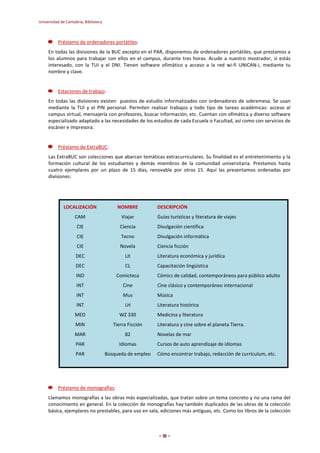 Universidad de Cantabria, Biblioteca 
- 18 - 
Préstamo de ordenadores portátiles: 
En todas las divisiones de la BUC excepto en el PAR, disponemos de ordenadores portátiles, que prestamos a 
los alumnos para trabajar con ellos en el campus, durante tres horas. Acude a nuestro mostrador, si estás 
interesado, con la TUI y el DNI. Tienen software ofimático y acceso a la red wi-fi UNICAN-i, mediante tu 
nombre y clave. 
Estaciones de trabajo: 
En todas las divisiones existen puestos de estudio informatizados con ordenadores de sobremesa. Se usan 
mediante la TUI y el PIN personal. Permiten realizar trabajos y todo tipo de tareas académicas: acceso al 
campus virtual, mensajería con profesores, buscar información, etc. Cuentan con ofimática y diverso software 
especializado adaptado a las necesidades de los estudios de cada Escuela o Facultad, así como con servicios de 
escáner e impresora. 
Préstamo de ExtraBUC: 
Las ExtraBUC son colecciones que abarcan temáticas extracurriculares. Su finalidad es el entretenimiento y la 
formación cultural de los estudiantes y demás miembros de la comunidad universitaria. Prestamos hasta 
cuatro ejemplares por un plazo de 15 días, renovable por otros 15. Aquí las presentamos ordenadas por 
divisiones: 
LOCALIZACIÓN NOMBRE DESCRIPCIÓN 
CAM Viajar Guías turísticas y literatura de viajes 
CIE Ciencia Divulgación científica 
CIE Tecno Divulgación informática 
CIE Novela Ciencia ficción 
DEC Lit Literatura económica y jurídica 
DEC CL Capacitación lingüística 
IND Comicteca Cómics de calidad, contemporáneos para público adulto 
INT Cine Cine clásico y contemporáneo internacional 
INT Mus Música 
INT LH Literatura histórica 
MED WZ 330 Medicina y literatura 
MIN Tierra Ficción Literatura y cine sobre el planeta Tierra. 
MAR 82 Novelas de mar 
PAR Idiomas Cursos de auto aprendizaje de idiomas 
PAR Búsqueda de empleo Cómo encontrar trabajo, redacción de currículum, etc. 
Préstamo de monografías: 
Llamamos monografías a las obras más especializadas, que tratan sobre un tema concreto y no una rama del 
conocimiento en general. En la colección de monografías hay también duplicados de las obras de la colección 
básica, ejemplares no prestables, para uso en sala, ediciones más antiguas, etc. Como los libros de la colección 
 