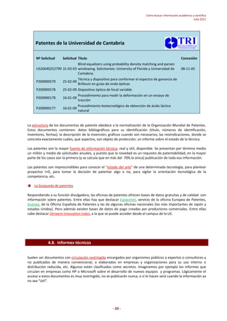 Cómo buscar información académica y científica 
Julio 2011 
Patentes de la Universidad de Cantabria 
Nº Solicitud Solicitud Título Concesión 
- 33 - 
US20040252799 31-03-03 
Blind equalizers using probability density matching and parzen 
windowing. Solicitantes: University of Florida y Universidad de 
Cantabria. 
08-11-05 
P200900579 25-02-09 
Técnica y dispositivo para conformar el espectro de ganancia de 
Brillouin en guías de onda ópticas 
P200900578 25-02-09 Dispositivo óptico de focal variable 
P200900178 16-01-09 
Procedimiento para medir la deformación en un ensayo de 
tracción 
P200900177 16-01-09 
Procedimiento biotecnológico de obtención de ácido láctico 
natural 
La estructura de los documentos de patente obedece a la normalización de la Organización Mundial de Patentes. 
Estos documentos contienen: datos bibliográficos para su identificación (título, números de identificación, 
inventores, fechas); la descripción de la invención; gráficos cuando son necesarios; las reivindicaciones, donde se 
concreta exactamente cuáles, qué aspectos, son objeto de protección; un informe sobre el estado de la técnica. 
Las patentes son la mayor fuente de información técnica, real y útil, disponible. Se presentan por término medio 
un millón y medio de solicitudes anuales, y puesto que la novedad es un requisito de patentabilidad, en la mayor 
parte de los casos son la primera (y se calcula que en más del 70% la única) publicación de toda esa información. 
Las patentes son imprescindibles para conocer el “estado del arte” de una determinada tecnología, para plantear 
proyectos I+D, para tomar la decisión de patentar algo o no, para vigilar la orientación tecnológica de la 
competencia, etc. 
La búsqueda de patentes 
Respondiendo a su función divulgadora, las oficinas de patentes ofrecen bases de datos gratuitas y de calidad con 
información sobre patentes. Entre ellas hay que destacar Espacenet, servicio de la oficina Europea de Patentes, 
Invenes, de la Oficina Española de Patentes y las de algunas oficinas nacionales (las más importantes de Japón y 
estados Unidos). Pero además existen bases de datos de pago creadas por productores comerciales. Entre ellas 
cabe destacar Derwent Innovation Index, a la que se puede acceder desde el campus de la UC. 
4.8. Informes técnicos 
Suelen ser documentos con circulación restringida encargados por organismos públicos a expertos o consultores y 
no publicados de manera convencional, o elaborados en empresas y organizaciones para su uso interno o 
distribución reducida, etc. Algunos están clasificados como secretos. Imaginemos por ejemplo los informes que 
circulan en empresas como HP o Microsoft sobre el desarrollo de nuevos equipos y programas. Lógicamente el 
acceso a estos documentos es muy restringido, no se publicarán nunca, o si lo hacen será cuando la información ya 
no sea “útil”. 
 