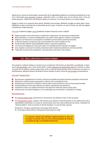 Universidad de Cantabria, Biblioteca 
Aparte de las razones de índole legal, la persecución de la originalidad académica y la excelencia profesional, el uso 
de la información para aprender y mejorar, responden tanto a un deber para con los demás como a fines de 
interés personal. “Copiar para salir del paso, rápido y sin esfuerzo” no es buena directriz, es cometer plagio. 
Plagiar es copiar en lo sustancial obras ajenas, dándolas como propias. Mediante el plagio se copian datos, frases, 
fragmentos o ideas no literales de un documento de otro autor, sin decirlo, sin citar la fuente, por afán de engañar 
o también por simple descuido. 
¿Por qué no debemos plagiar, por qué debemos respetar todo esto y tener cuidado? 
Plagiar perjudica nuestra formación y cualificación a largo plazo, nos hace peores profesionales. 
Nos acostumbra a un camino empobrecedor, nos vuelve menos capaces, creativos, innovadores. 
Plagiar es con frecuencia un acto egoísta e insolidario que hace daño a personas inocentes. 
A nosotros tampoco nos gustaría que se aprovechasen de nuestro trabajo sin más. 
Puede entrañar además responsabilidades penales o sanciones académicas. 
Las mismas tecnologías que sirven para copiar con facilidad permiten descubrir los plagios. 
Usar, respetar y reconocer las fuentes promueve nuestra excelencia profesional, nos hace aprender. 
Y aprender nos hace más competentes, más autónomos, más libres y más valiosos. 
6.2. Citas y referencias en nuestros trabajos 
Para preparar cualquier trabajo es necesario que consultemos información ya disponible, ya publicada, es decir, 
que lo documentemos. Pero, como hemos dicho, cuando utilizamos esa información ajena (un artículo, un libro, 
una web, etc.) al redactar nuestro propio texto, tanto si incluimos frases literales como si resumimos una idea o la 
parafraseamos, debemos declarar de dónde la hemos tomado, es decir, hemos de citar la fuente, la procedencia. 
- 48 - 
¿Por qué? Porque al citar… 
Reconocemos y agradecemos el mérito y esfuerzo de aquéllos de quienes tomamos prestada la información. 
Reforzamos nuestros propios argumentos y criterios con la autoridad de otros. 
Probamos que conocemos la disciplina o asunto sobre el que escribimos y que nos hemos documentado. 
Contextualizamos el tema que tratamos y los datos o argumentos que aportamos. 
Facilitamos al lector que amplíe información más allá de los límites de nuestro propio texto. 
Evitamos que nos acusen de plagio y, en la universidad, que nos rechacen o suspendan un trabajo. 
No incluimos citas… 
De nuestras propias ideas, aportaciones o conclusiones, que destacan mejor al citar las ajenas. 
Del conocimiento común: aquéllas informaciones que aparecen sistemáticamente en las publicaciones de la 
especialidad y pertenecen al cuerpo de conocimientos que tiene todo profesional del sector, resultando de 
“dominio público”. (Esto no siempre es fácil de distinguir: en caso de duda, citamos). 
No decimos: “El agua, cuya fórmula es H2O según Pérez García” 
Ni: “Como afirma García Pérez, la Revolución Francesa fue en 1789” 
En resumen, citamos para distinguir respetuosamente lo ajeno de 
lo propio o lo común. Citar no es una fórmula pedante de cortesía, 
es cuestión de rigor y honestidad intelectuales. 
 